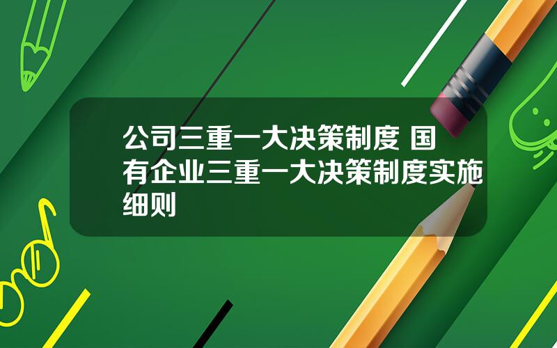 公司三重一大决策制度 国有企业三重一大决策制度实施细则